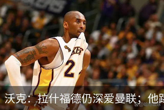 沃克：拉什福德仍深爱曼联；他踢中锋可能有奇效 还需要稳定机会